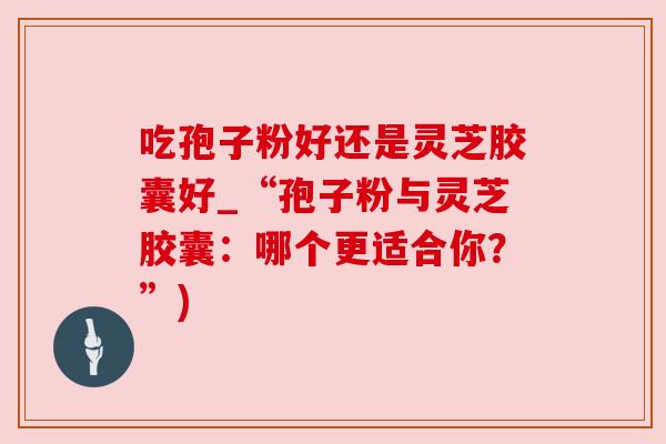 吃孢子粉好还是灵芝胶囊好_“孢子粉与灵芝胶囊:哪个更适合你?”) 吃孢子粉好还是灵芝胶囊好_“孢子粉与灵芝胶囊:哪个更适合你?”)