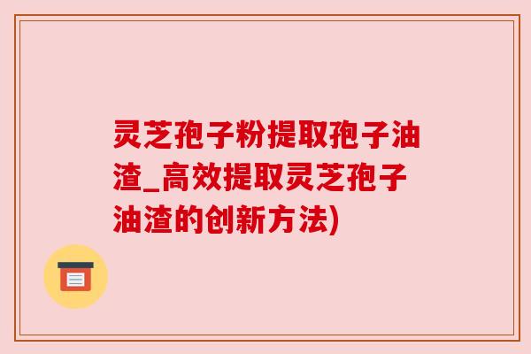 灵芝孢子粉提取孢子油渣_高效提取灵芝孢子油渣的创新方法)