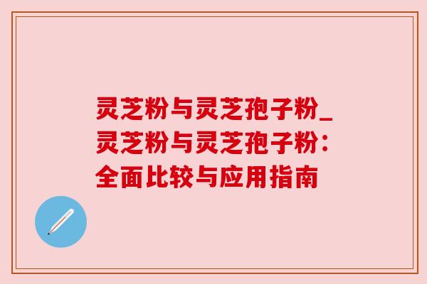 灵芝粉与灵芝孢子粉_灵芝粉与灵芝孢子粉:全面比较与应用指南 灵芝粉与灵芝孢子粉_灵芝粉与灵芝孢子粉:全面比较与应用指南