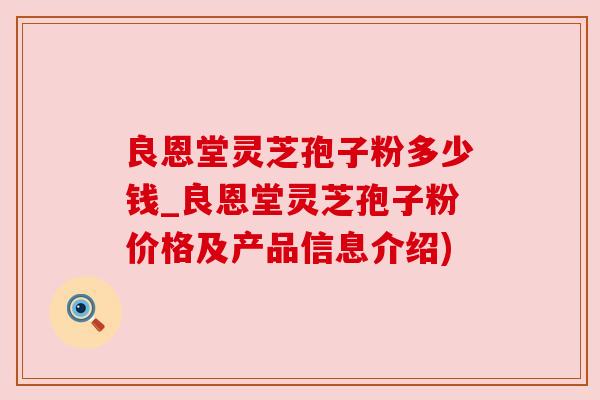 良恩堂灵芝孢子粉多少钱_良恩堂灵芝孢子粉价格及产品信息介绍) 良恩堂灵芝孢子粉多少钱_良恩堂灵芝孢子粉价格及产品信息介绍)