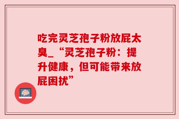 吃完灵芝孢子粉放屁太臭_“灵芝孢子粉:提升健康,但可能带来放屁困扰” 吃完灵芝孢子粉放屁太臭_“灵芝孢子粉:提升健康,但可能带来放屁困扰”