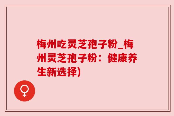 梅州吃灵芝孢子粉_梅州灵芝孢子粉：健康养生新选择)