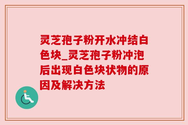 灵芝孢子粉开水冲结白色块_灵芝孢子粉冲泡后出现白色块状物的原因及解决方法
