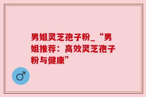 男姐灵芝孢子粉_“男姐推荐:高效灵芝孢子粉与健康” 男姐灵芝孢子粉_“男姐推荐:高效灵芝孢子粉与健康”
