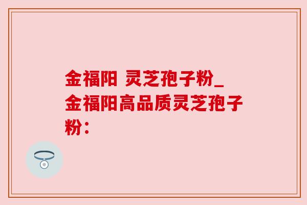 金福阳 灵芝孢子粉_金福阳高品质灵芝孢子粉：