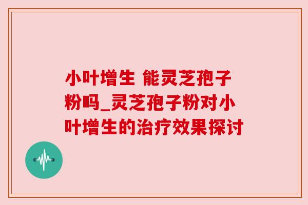 小叶增生 能灵芝孢子粉吗_灵芝孢子粉对小叶增生的效果探讨 小叶增生 能灵芝孢子粉吗_灵芝孢子粉对小叶增生的效果探讨