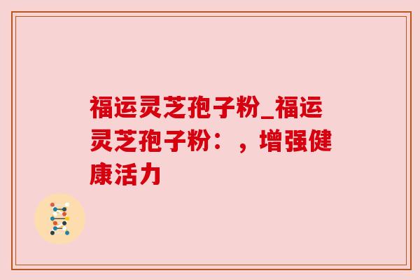 福运灵芝孢子粉_福运灵芝孢子粉:,增强健康活力 福运灵芝孢子粉_福运灵芝孢子粉:,增强健康活力