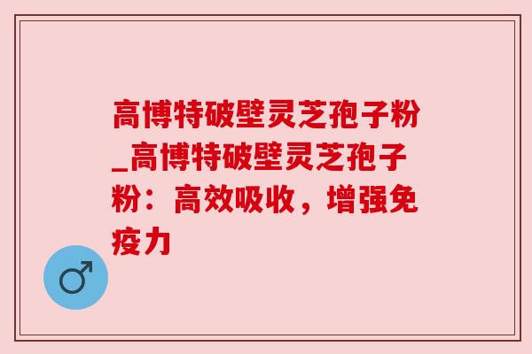 高博特破壁灵芝孢子粉_高博特破壁灵芝孢子粉:高效吸收,增强免疫力 高博特破壁灵芝孢子粉_高博特破壁灵芝孢子粉:高效吸收,增强免疫力