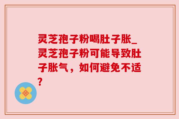 灵芝孢子粉喝肚子胀_灵芝孢子粉可能导致肚子胀气,如何避免不适? 灵芝孢子粉喝肚子胀_灵芝孢子粉可能导致肚子胀气,如何避免不适?