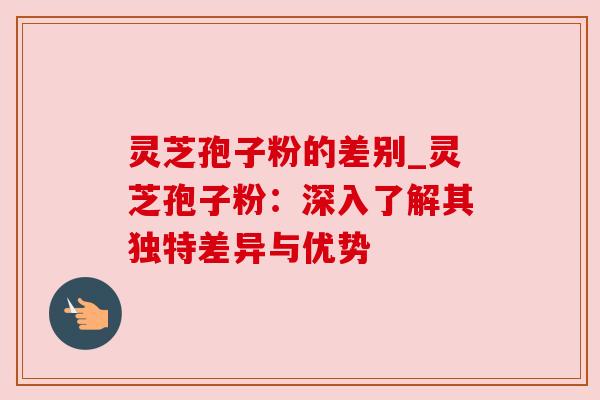 灵芝孢子粉的差别_灵芝孢子粉：深入了解其独特差异与优势