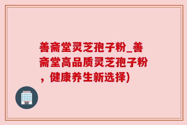 善斋堂灵芝孢子粉_善斋堂高品质灵芝孢子粉,健康养生新选择) 善斋堂灵芝孢子粉_善斋堂高品质灵芝孢子粉,健康养生新选择)