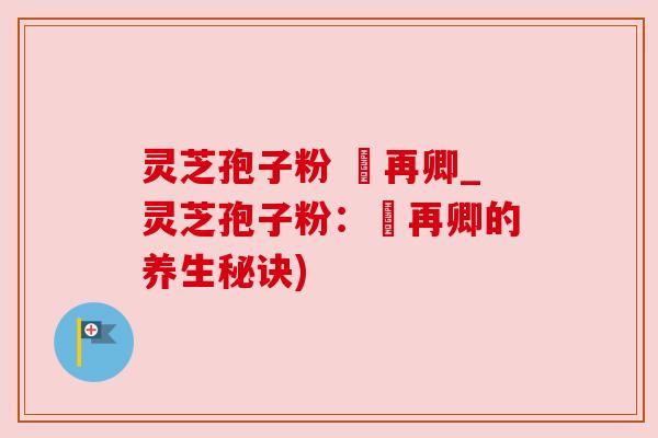 灵芝孢子粉 哖再卿_灵芝孢子粉:哖再卿的养生秘诀) 灵芝孢子粉 哖再卿_灵芝孢子粉:哖再卿的养生秘诀)