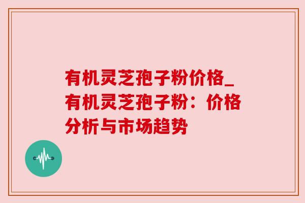 有机灵芝孢子粉价格_有机灵芝孢子粉:价格分析与市场趋势 有机灵芝孢子粉价格_有机灵芝孢子粉:价格分析与市场趋势