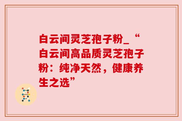 白云间灵芝孢子粉_“白云间高品质灵芝孢子粉：纯净天然，健康养生之选”