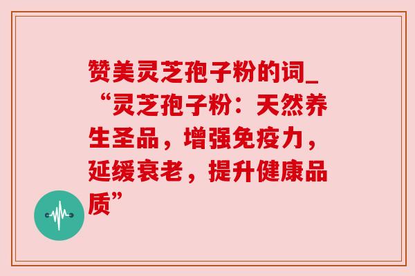 赞美灵芝孢子粉的词_“灵芝孢子粉：天然养生圣品，增强免疫力，延缓，提升健康品质”