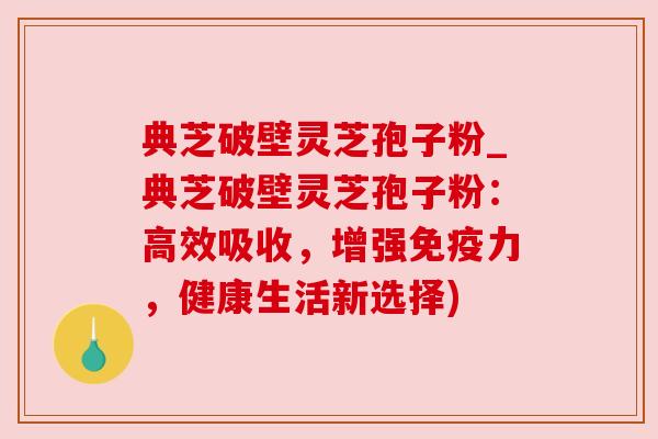 典芝破壁灵芝孢子粉_典芝破壁灵芝孢子粉:高效吸收,增强免疫力,健康生活新选择) 典芝破壁灵芝孢子粉_典芝破壁灵芝孢子粉:高效吸收,增强免疫力,健康生活新选择)