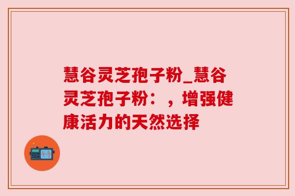 慧谷灵芝孢子粉_慧谷灵芝孢子粉:,增强健康活力的天然选择 慧谷灵芝孢子粉_慧谷灵芝孢子粉:,增强健康活力的天然选择