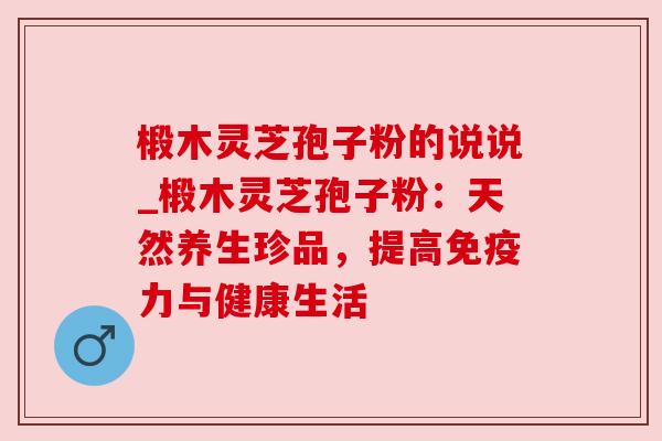 椴木灵芝孢子粉的说说_椴木灵芝孢子粉：天然养生珍品，提高免疫力与健康生活