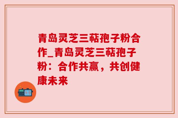 青岛灵芝三萜孢子粉合作_青岛灵芝三萜孢子粉:合作共赢,共创健康未来 青岛灵芝三萜孢子粉合作_青岛灵芝三萜孢子粉:合作共赢,共创健康未来
