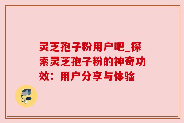 灵芝孢子粉用户吧_探索灵芝孢子粉的神奇功效:用户分享与体验 灵芝孢子粉用户吧_探索灵芝孢子粉的神奇功效:用户分享与体验