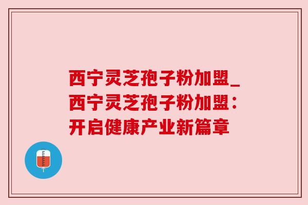 西宁灵芝孢子粉加盟_西宁灵芝孢子粉加盟:开启健康产业新篇章 西宁灵芝孢子粉加盟_西宁灵芝孢子粉加盟:开启健康产业新篇章