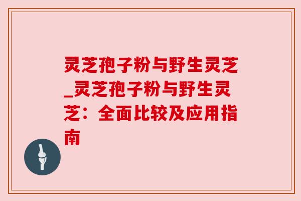 灵芝孢子粉与野生灵芝_灵芝孢子粉与野生灵芝:全面比较及应用指南 灵芝孢子粉与野生灵芝_灵芝孢子粉与野生灵芝:全面比较及应用指南