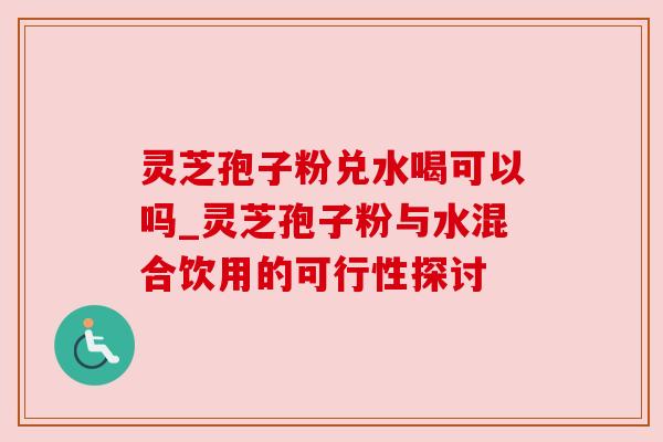 灵芝孢子粉兑水喝可以吗_灵芝孢子粉与水混合饮用的可行性探讨