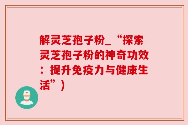 解灵芝孢子粉_“探索灵芝孢子粉的神奇功效:提升免疫力与健康生活”) 解灵芝孢子粉_“探索灵芝孢子粉的神奇功效:提升免疫力与健康生活”)