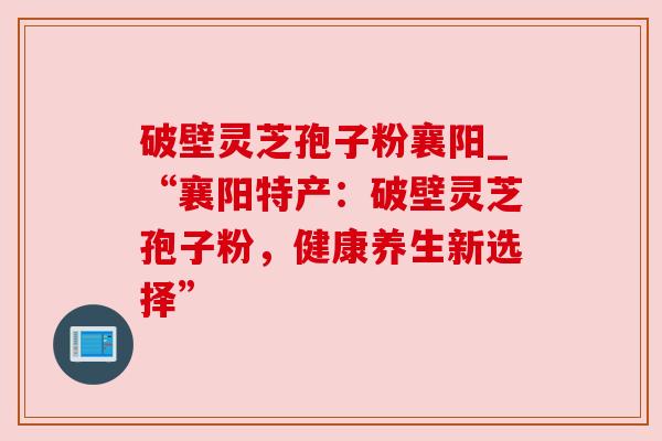 破壁灵芝孢子粉襄阳_“襄阳特产:破壁灵芝孢子粉,健康养生新选择” 破壁灵芝孢子粉襄阳_“襄阳特产:破壁灵芝孢子粉,健康养生新选择”