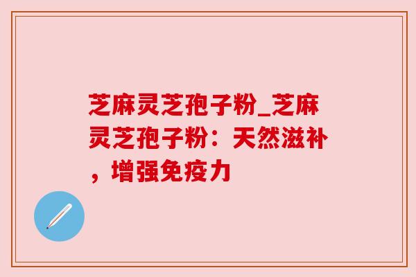 芝麻灵芝孢子粉_芝麻灵芝孢子粉:天然滋补,增强免疫力 芝麻灵芝孢子粉_芝麻灵芝孢子粉:天然滋补,增强免疫力