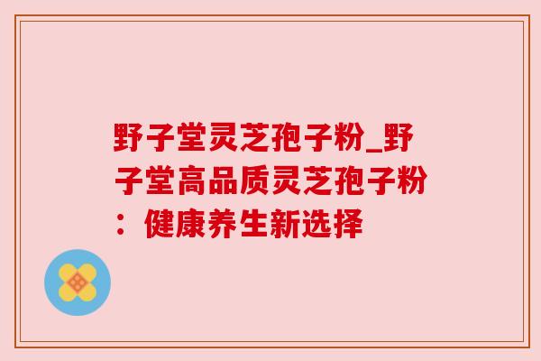 野子堂灵芝孢子粉_野子堂高品质灵芝孢子粉:健康养生新选择 野子堂灵芝孢子粉_野子堂高品质灵芝孢子粉:健康养生新选择