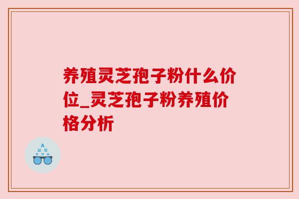 养殖灵芝孢子粉什么价位_灵芝孢子粉养殖价格分析 养殖灵芝孢子粉什么价位_灵芝孢子粉养殖价格分析