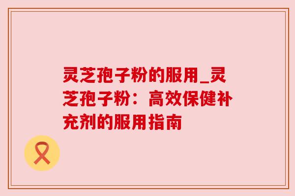 灵芝孢子粉的服用_灵芝孢子粉：高效保健补充剂的服用指南