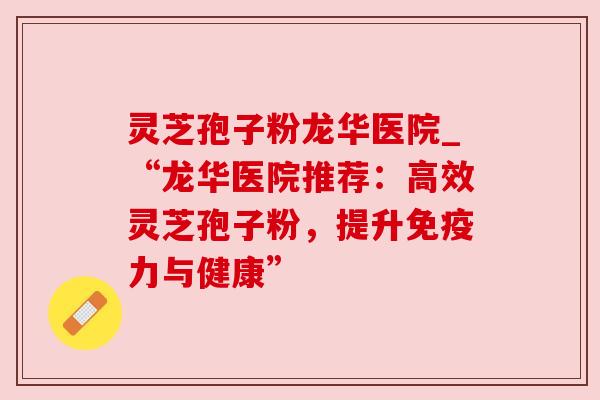 灵芝孢子粉龙华医院_“龙华医院推荐:高效灵芝孢子粉,提升免疫力与健康” 灵芝孢子粉龙华医院_“龙华医院推荐:高效灵芝孢子粉,提升免疫力与健康”