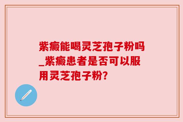 紫癜能喝灵芝孢子粉吗_紫癜患者是否可以服用灵芝孢子粉? 紫癜能喝灵芝孢子粉吗_紫癜患者是否可以服用灵芝孢子粉?