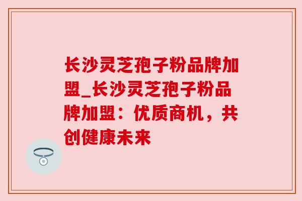 长沙灵芝孢子粉品牌加盟_长沙灵芝孢子粉品牌加盟:优质商机,共创健康未来 长沙灵芝孢子粉品牌加盟_长沙灵芝孢子粉品牌加盟:优质商机,共创健康未来