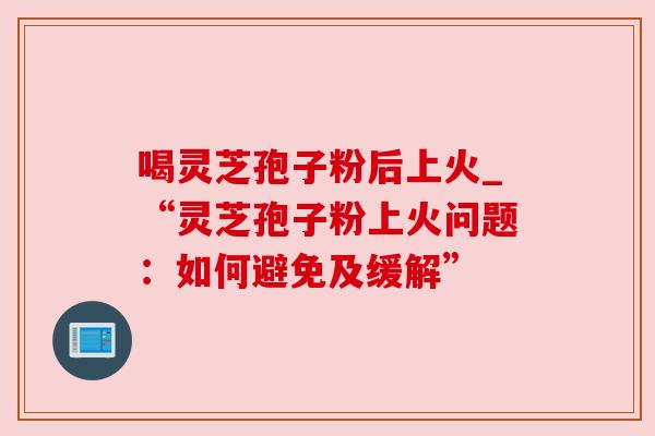 喝灵芝孢子粉后上火_“灵芝孢子粉上火问题：如何避免及缓解”