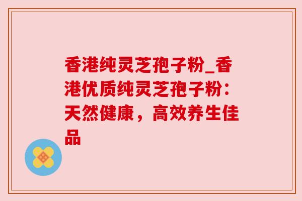 香港纯灵芝孢子粉_香港优质纯灵芝孢子粉:天然健康,高效养生佳品 香港纯灵芝孢子粉_香港优质纯灵芝孢子粉:天然健康,高效养生佳品