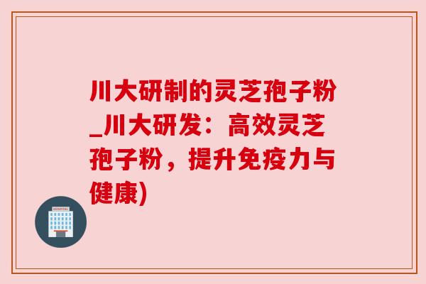 川大研制的灵芝孢子粉_川大研发:高效灵芝孢子粉,提升免疫力与健康) 川大研制的灵芝孢子粉_川大研发:高效灵芝孢子粉,提升免疫力与健康)