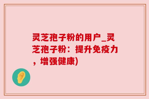 灵芝孢子粉的用户_灵芝孢子粉:提升免疫力,增强健康) 灵芝孢子粉的用户_灵芝孢子粉:提升免疫力,增强健康)