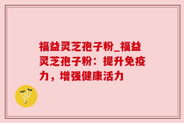 福益灵芝孢子粉_福益灵芝孢子粉:提升免疫力,增强健康活力 福益灵芝孢子粉_福益灵芝孢子粉:提升免疫力,增强健康活力