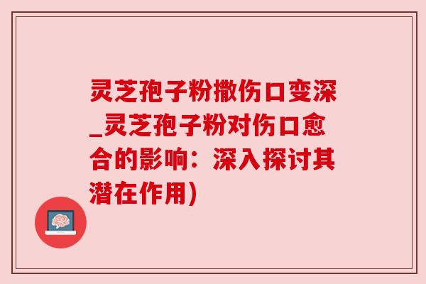 灵芝孢子粉撒伤口变深_灵芝孢子粉对伤口愈合的影响:深入探讨其潜在作用) 灵芝孢子粉撒伤口变深_灵芝孢子粉对伤口愈合的影响:深入探讨其潜在作用)
