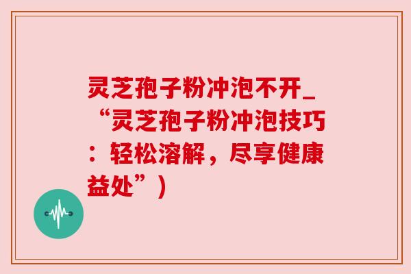 灵芝孢子粉冲泡不开_“灵芝孢子粉冲泡技巧:轻松溶解,尽享健康益处”) 灵芝孢子粉冲泡不开_“灵芝孢子粉冲泡技巧:轻松溶解,尽享健康益处”)