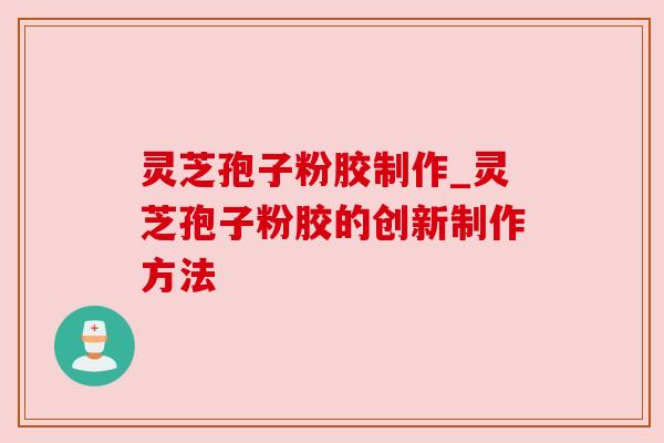 灵芝孢子粉胶制作_灵芝孢子粉胶的创新制作方法 灵芝孢子粉胶制作_灵芝孢子粉胶的创新制作方法
