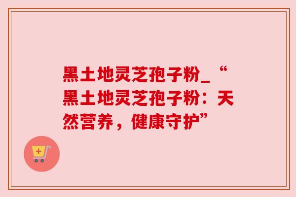 黑土地灵芝孢子粉_“黑土地灵芝孢子粉:天然营养,健康守护” 黑土地灵芝孢子粉_“黑土地灵芝孢子粉:天然营养,健康守护”