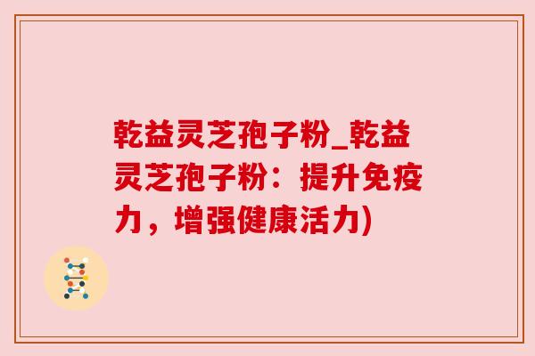 乾益灵芝孢子粉_乾益灵芝孢子粉:提升免疫力,增强健康活力) 乾益灵芝孢子粉_乾益灵芝孢子粉:提升免疫力,增强健康活力)