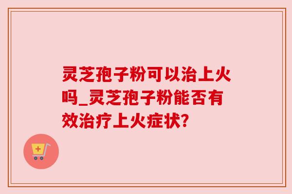 灵芝孢子粉可以上火吗_灵芝孢子粉能否有效上火症状? 灵芝孢子粉可以上火吗_灵芝孢子粉能否有效上火症状?