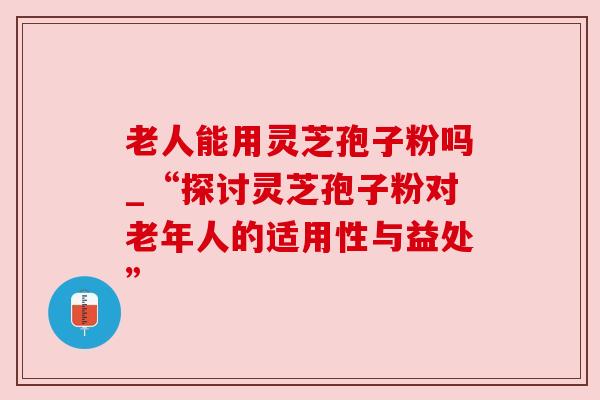 老人能用灵芝孢子粉吗_“探讨灵芝孢子粉对老年人的适用性与益处” 老人能用灵芝孢子粉吗_“探讨灵芝孢子粉对老年人的适用性与益处”