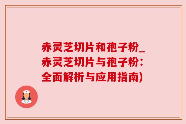 赤灵芝切片和孢子粉_赤灵芝切片与孢子粉:全面解析与应用指南) 赤灵芝切片和孢子粉_赤灵芝切片与孢子粉:全面解析与应用指南)