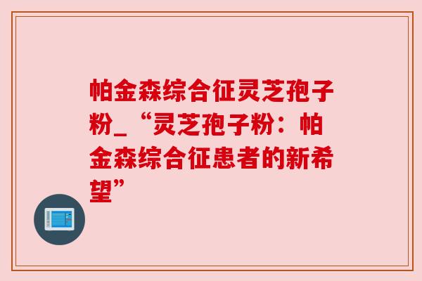 帕金森综合征灵芝孢子粉_“灵芝孢子粉:帕金森综合征患者的新希望” 帕金森综合征灵芝孢子粉_“灵芝孢子粉:帕金森综合征患者的新希望”